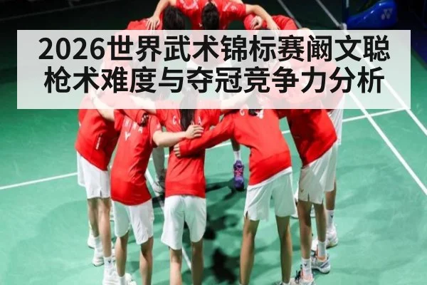 2026世界武术锦标赛阚文聪枪术难度与夺冠竞争力分析